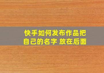 快手如何发布作品把自己的名字 放在后面